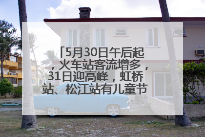 5月30日午后起，火车站客流增多，31日迎高峰，虹桥站、松江站有儿童节和端午亲子活动