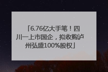 6.76亿大手笔！四川一上市国企，拟收购泸州弘盛100%股权