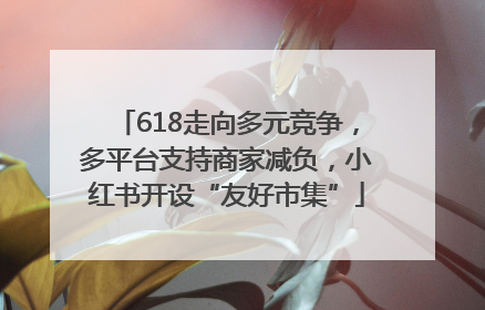 618走向多元竞争，多平台支持商家减负，小红书开设“友好市集”