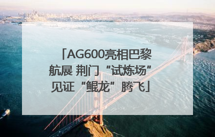 AG600亮相巴黎航展 荆门“试炼场”见证“鲲龙”腾飞